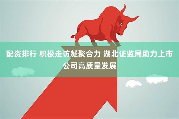 配资排行 积极走访凝聚合力 湖北证监局助力上市公司高质量发展