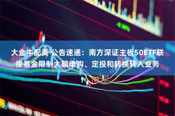 大金牛配资 公告速递：南方深证主板50ETF联接基金限制大额申购、定投和转换转入业务