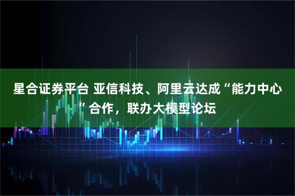 星合证券平台 亚信科技、阿里云达成“能力中心”合作，联办大模型论坛