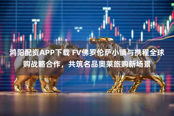 鸿阳配资APP下载 FV佛罗伦萨小镇与携程全球购战略合作，共筑名品奥莱旅购新场景