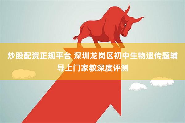 炒股配资正规平台 深圳龙岗区初中生物遗传题辅导上门家教深度评测