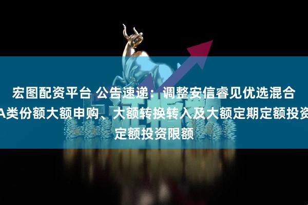 宏图配资平台 公告速递：调整安信睿见优选混合基金A类份额大额申购、大额转换转入及大额定期定额投资限额
