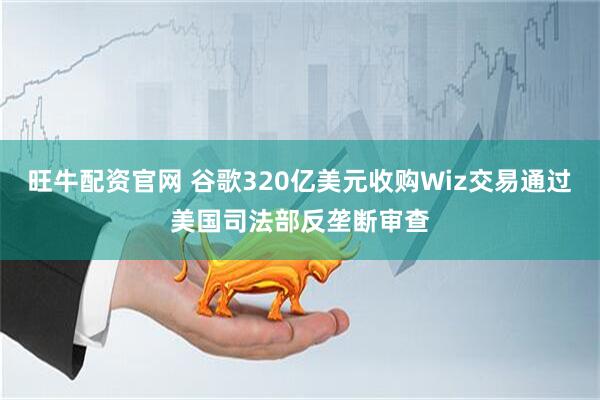 旺牛配资官网 谷歌320亿美元收购Wiz交易通过美国司法部反垄断审查