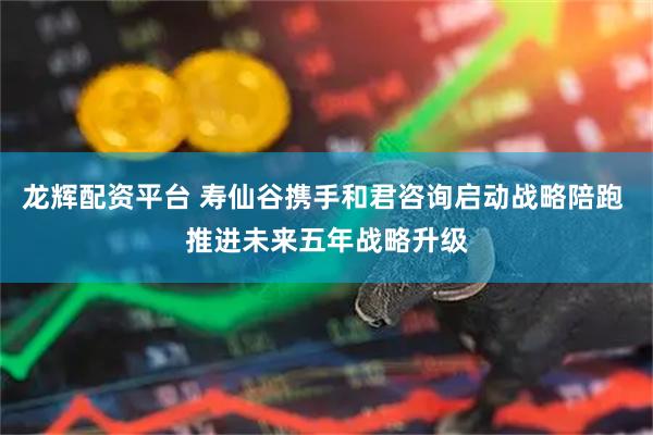 龙辉配资平台 寿仙谷携手和君咨询启动战略陪跑 推进未来五年战略升级