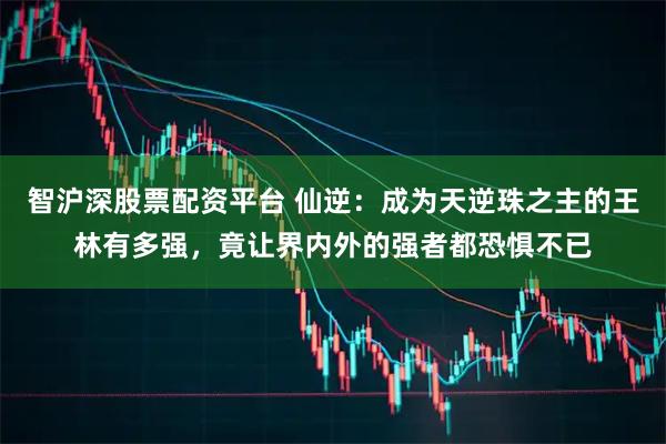智沪深股票配资平台 仙逆：成为天逆珠之主的王林有多强，竟让界内外的强者都恐惧不已