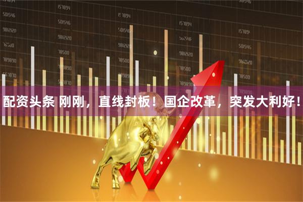 配资头条 刚刚，直线封板！国企改革，突发大利好！