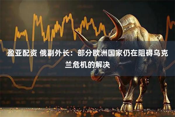 盈亚配资 俄副外长：部分欧洲国家仍在阻碍乌克兰危机的解决