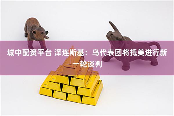 城中配资平台 泽连斯基：乌代表团将抵美进行新一轮谈判