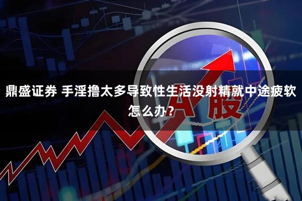鼎盛证券 手淫撸太多导致性生活没射精就中途疲软怎么办？