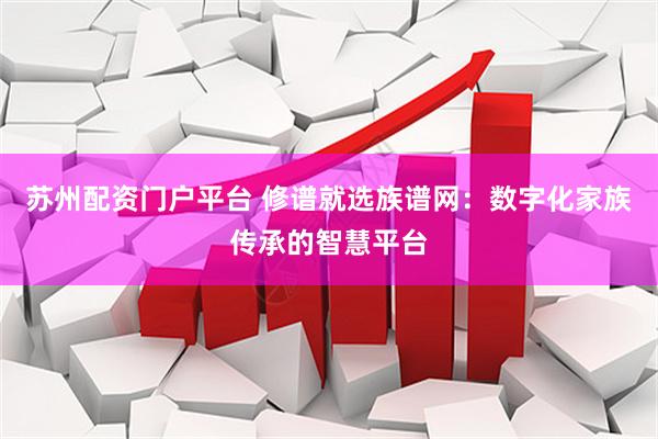 苏州配资门户平台 修谱就选族谱网：数字化家族传承的智慧平台