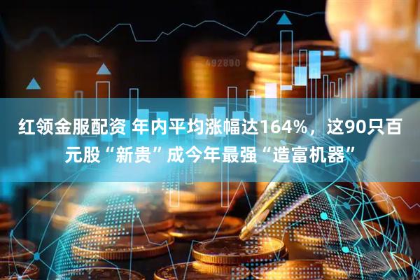 红领金服配资 年内平均涨幅达164%，这90只百元股“新贵”成今年最强“造富机器”