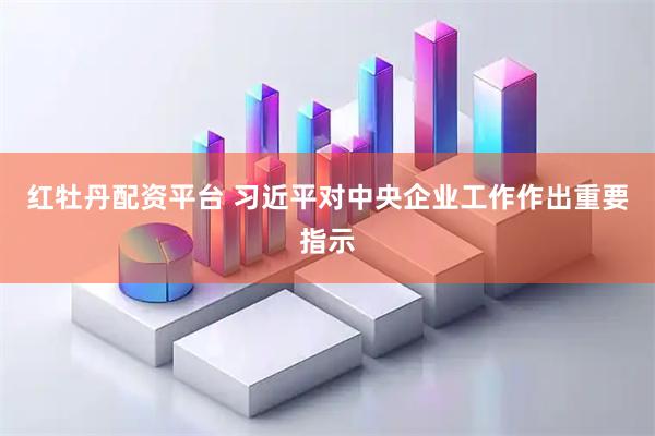 红牡丹配资平台 习近平对中央企业工作作出重要指示