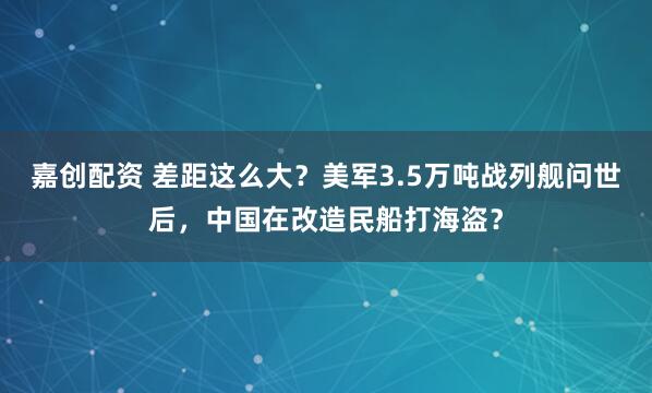 嘉创配资 差距这么大？美军3.5万吨战列舰问世后，中国在改造民船打海盗？