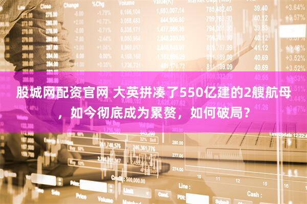 股城网配资官网 大英拼凑了550亿建的2艘航母，如今彻底成为累赘，如何破局？