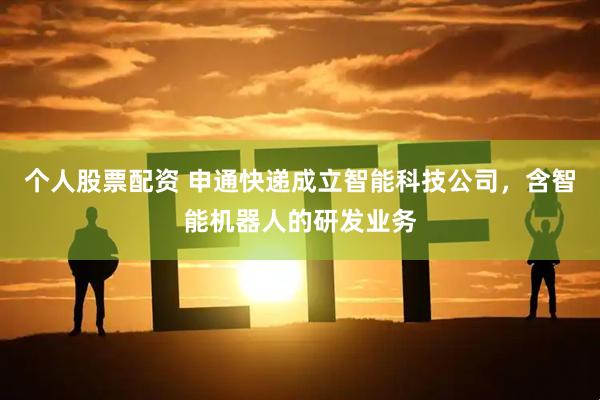 个人股票配资 申通快递成立智能科技公司，含智能机器人的研发业务