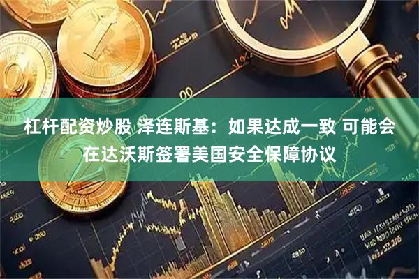 杠杆配资炒股 泽连斯基：如果达成一致 可能会在达沃斯签署美国安全保障协议