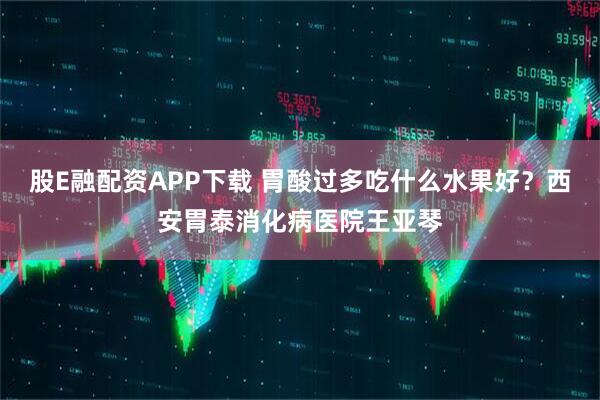 股E融配资APP下载 胃酸过多吃什么水果好？西安胃泰消化病医院王亚琴